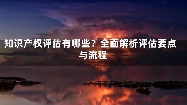 知识产权评估有哪些？全面解析评估要点与流程