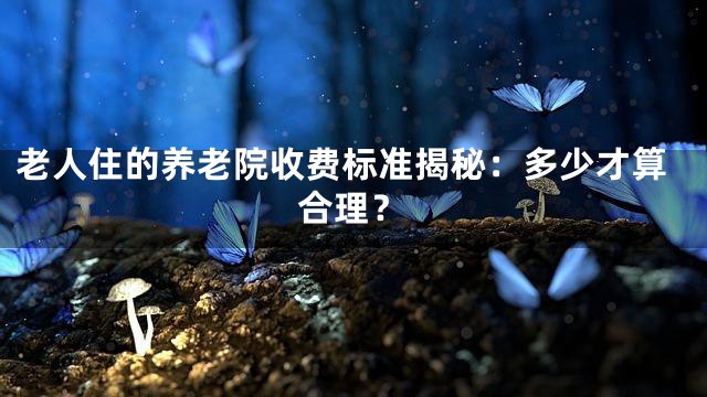 老人住的养老院收费标准揭秘：多少才算合理？