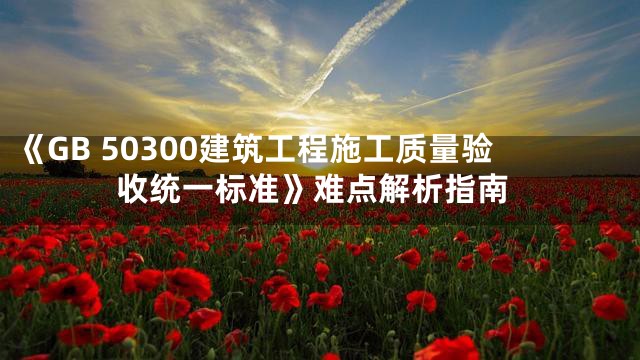 《GB 50300建筑工程施工质量验收统一标准》难点解析指南