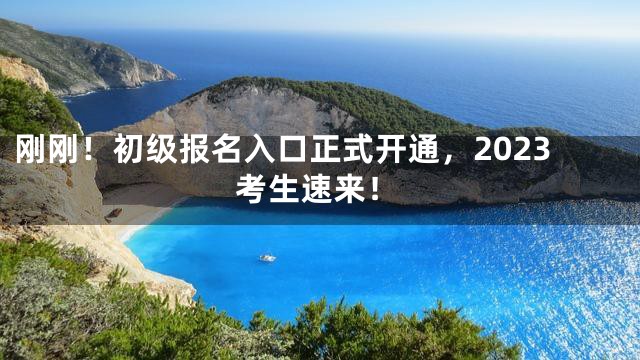 刚刚！初级报名入口正式开通，2023考生速来！