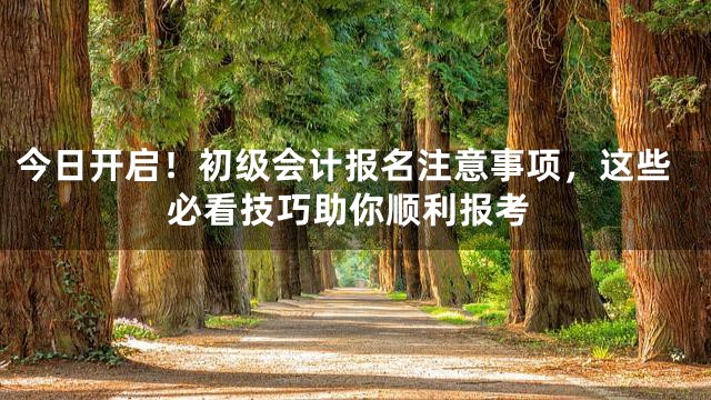 今日开启！初级会计报名注意事项，这些必看技巧助你顺利报考