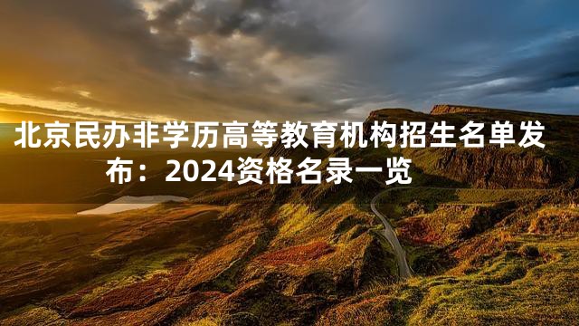 北京民办非学历高等教育机构招生名单发布：2024资格名录一览