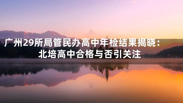 广州29所局管民办高中年检结果揭晓：北培高中合格与否引关注