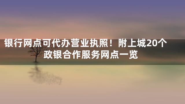 银行网点可代办营业执照！附上城20个政银合作服务网点一览