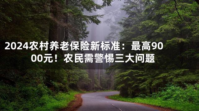 2024农村养老保险新标准：最高9000元！农民需警惕三大问题