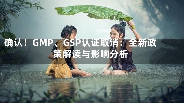 确认！GMP、GSP认证取消：全新政策解读与影响分析