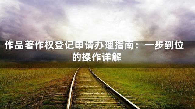 作品著作权登记申请办理指南：一步到位的操作详解