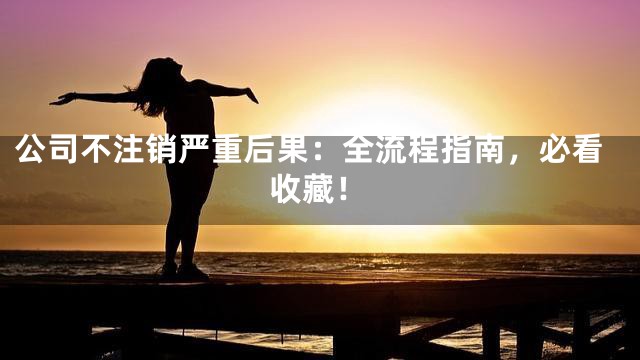 公司不注销严重后果：全流程指南，必看收藏！