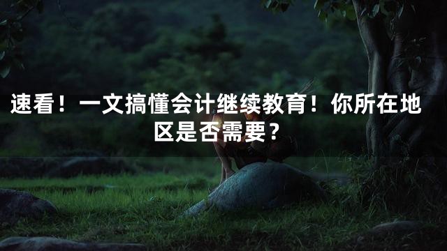 速看！一文搞懂会计继续教育！你所在地区是否需要？