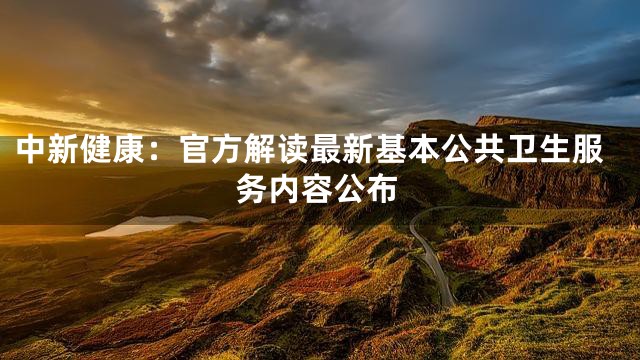 中新健康：官方解读最新基本公共卫生服务内容公布