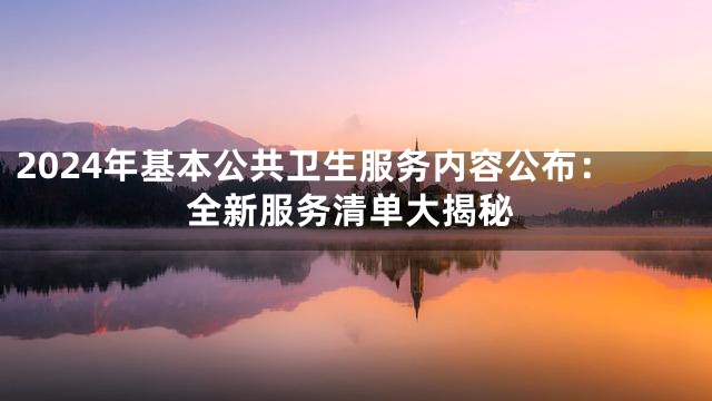 2024年基本公共卫生服务内容公布：全新服务清单大揭秘