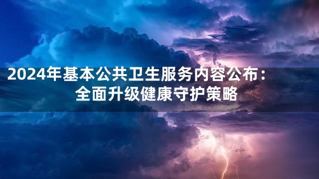2024年基本公共卫生服务内容公布：全面升级健康守护策略