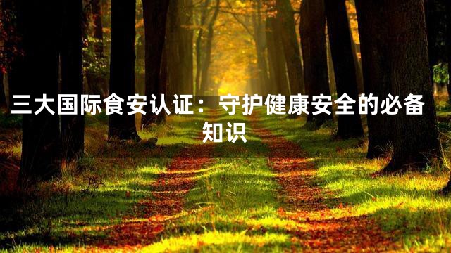 三大国际食安认证：守护健康安全的必备知识