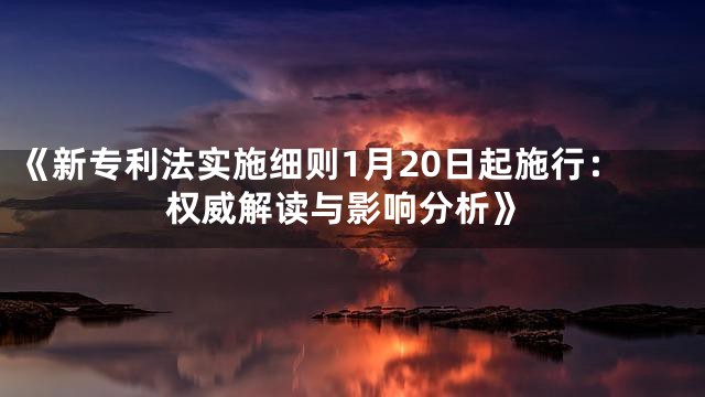 《新专利法实施细则1月20日起施行：权威解读与影响分析》