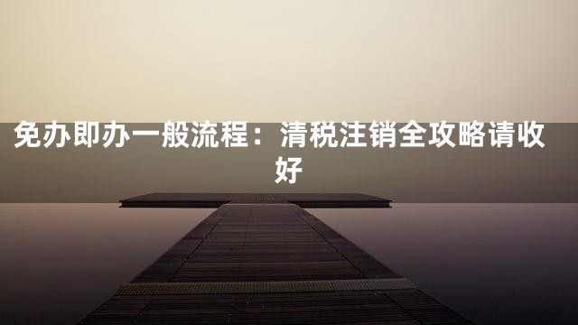 免办即办一般流程：清税注销全攻略请收好