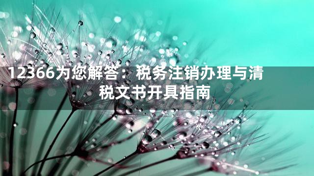 12366为您解答：税务注销办理与清税文书开具指南