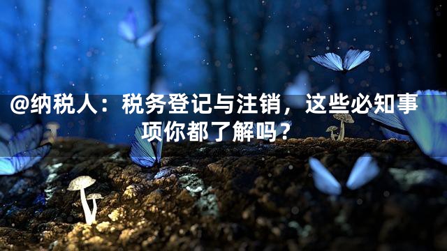 @纳税人：税务登记与注销，这些必知事项你都了解吗？