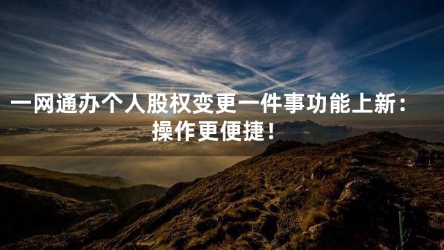 一网通办个人股权变更一件事功能上新：操作更便捷！