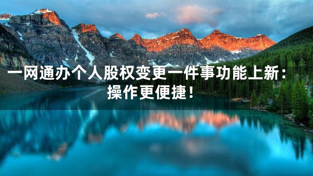 一网通办个人股权变更一件事功能上新：操作更便捷！