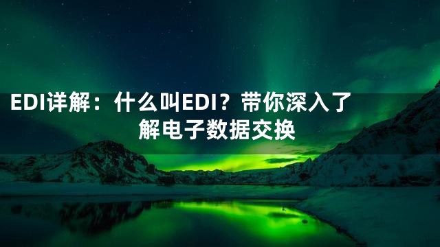 EDI详解：什么叫EDI？带你深入了解电子数据交换