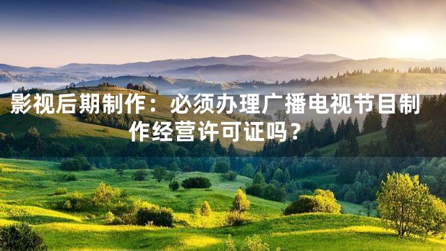 影视后期制作：必须办理广播电视节目制作经营许可证吗？