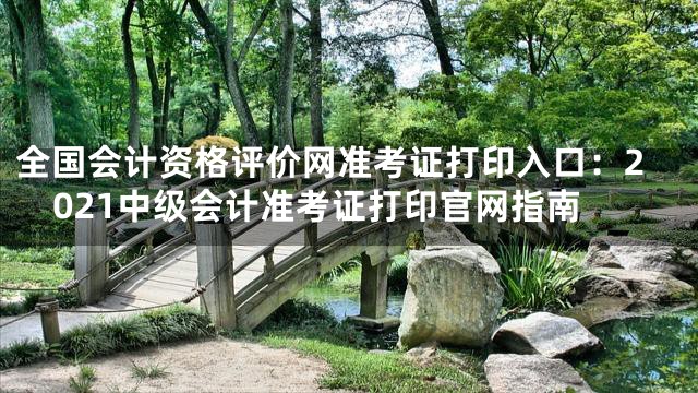 全国会计资格评价网准考证打印入口：2021中级会计准考证打印官网指南