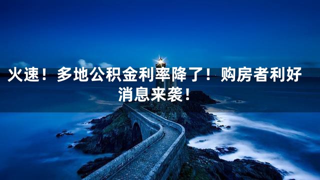 火速！多地公积金利率降了！购房者利好消息来袭！