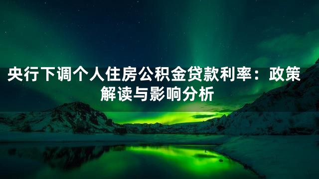 央行下调个人住房公积金贷款利率：政策解读与影响分析