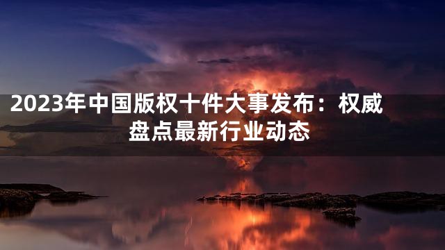 2023年中国版权十件大事发布：权威盘点最新行业动态