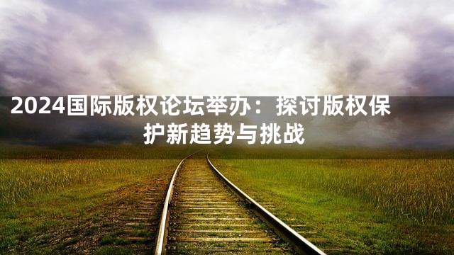 2024国际版权论坛举办：探讨版权保护新趋势与挑战