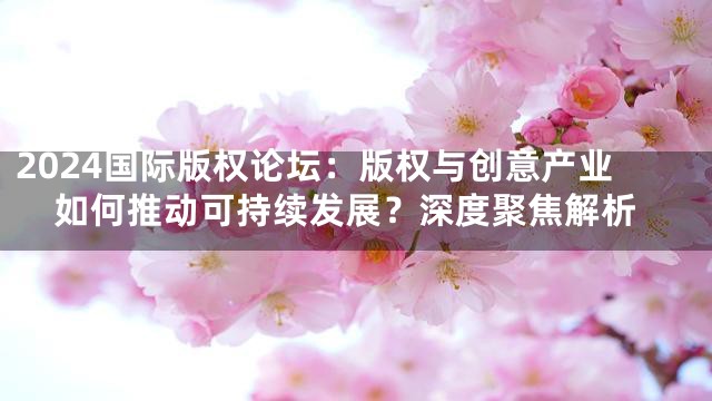 2024国际版权论坛：版权与创意产业如何推动可持续发展？深度聚焦解析