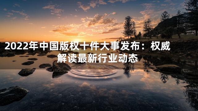 2022年中国版权十件大事发布：权威解读最新行业动态