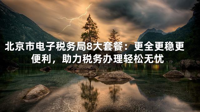 北京市电子税务局8大套餐：更全更稳更便利，助力税务办理轻松无忧