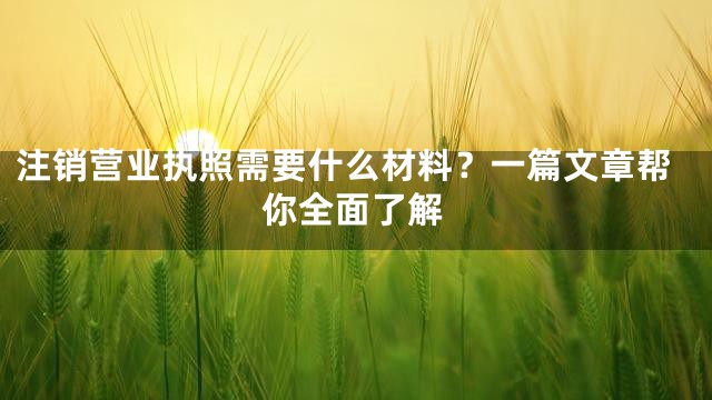 注销营业执照需要什么材料？一篇文章帮你全面了解