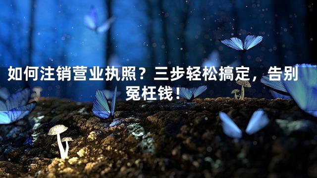 如何注销营业执照？三步轻松搞定，告别冤枉钱！