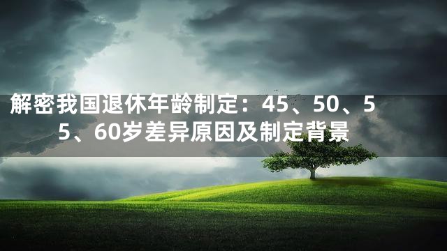 解密我国退休年龄制定：45、50、55、60岁差异原因及制定背景