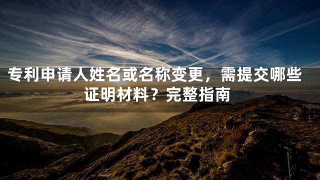 专利申请人姓名或名称变更，需提交哪些证明材料？完整指南