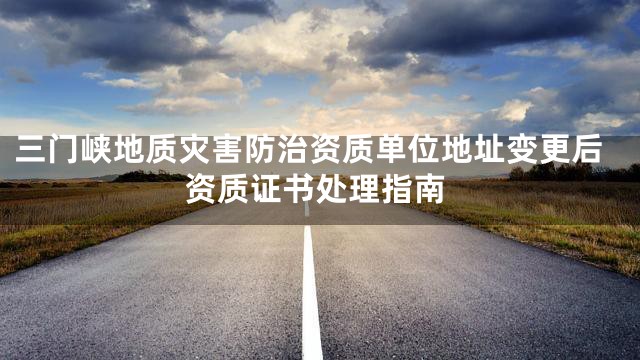 三门峡地质灾害防治资质单位地址变更后资质证书处理指南