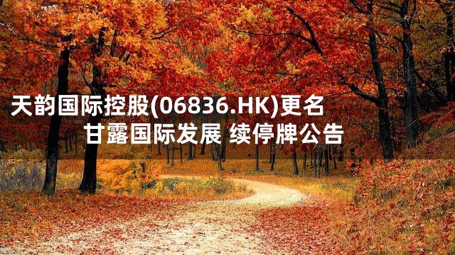 天韵国际控股(06836.HK)更名甘露国际发展 续停牌公告