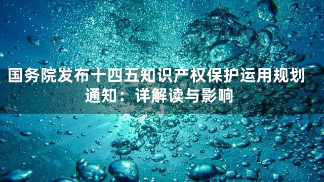 国务院发布十四五知识产权保护运用规划通知：详解读与影响