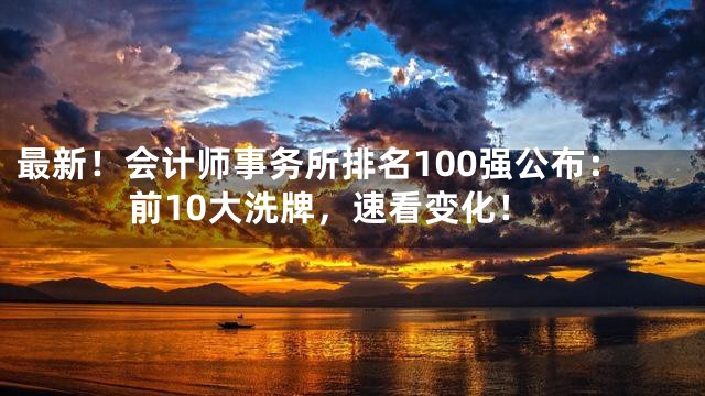 最新！会计师事务所排名100强公布：前10大洗牌，速看变化！