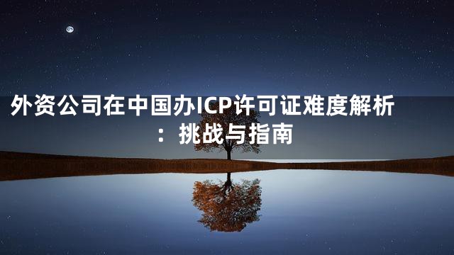 外资公司在中国办ICP许可证难度解析：挑战与指南