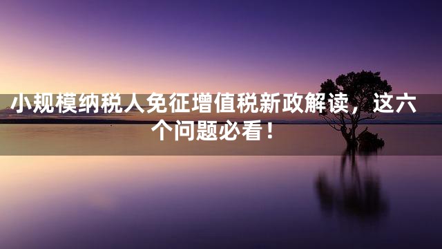 小规模纳税人免征增值税新政解读，这六个问题必看！