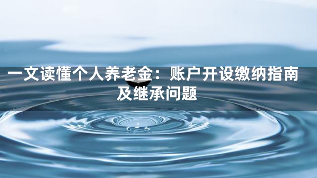 一文读懂个人养老金：账户开设缴纳指南及继承问题