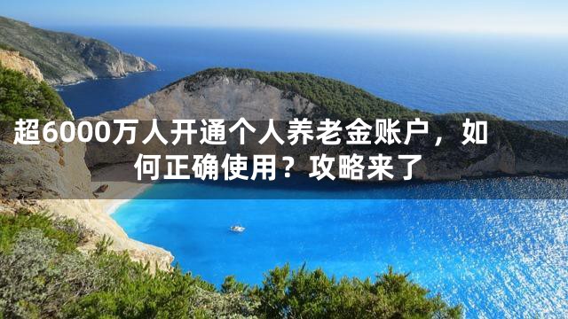 超6000万人开通个人养老金账户，如何正确使用？攻略来了