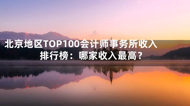 北京地区TOP100会计师事务所收入排行榜：哪家收入最高？