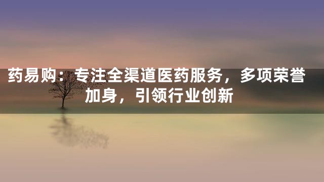 药易购：专注全渠道医药服务，多项荣誉加身，引领行业创新