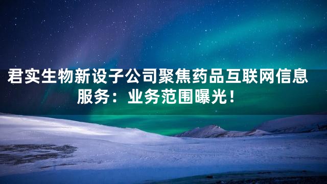 君实生物新设子公司聚焦药品互联网信息服务：业务范围曝光！