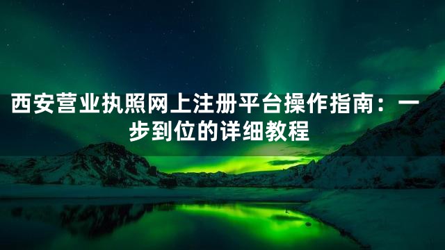 西安营业执照网上注册平台操作指南：一步到位的详细教程