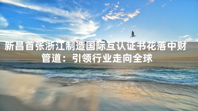 新昌首张浙江制造国际互认证书花落中财管道：引领行业走向全球